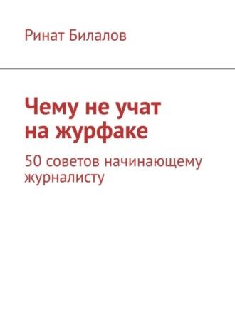 Ринат Билалов. Чему не учат на журфаке. 50 советов начинающему журналисту