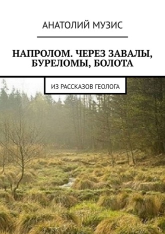 Анатолий Музис. Напролом. Через завалы, буреломы, болота. Из рассказов геолога