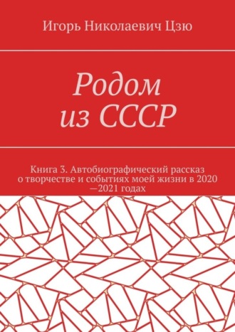 Игорь Николаевич Цзю. Родом из СССР. Книга 3. Автобиографический рассказ о творчестве и событиях моей жизни в 2020—2021 годах