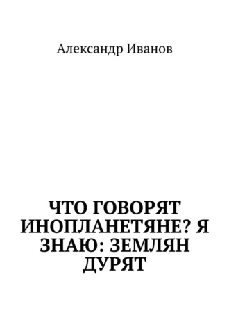 Обложка книги «Что говорят инопланетяне? Я знаю: землян дурят»