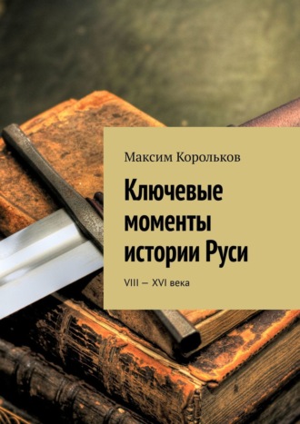 Максим Корольков. Ключевые моменты истории Руси. VIII—XVI века