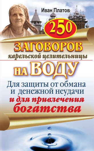 Иван Платов. 250 заговоров карельской целительницы на воду. Для защиты от обмана и денежной неудачи и для привлечения богатства