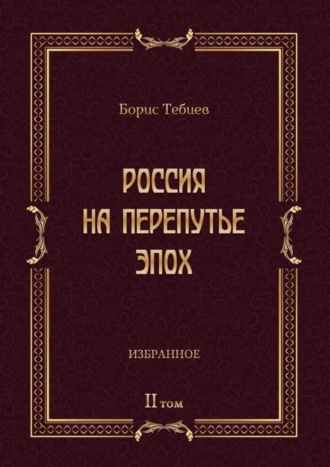 Борис Тебиев. Россия на перепутье эпох. Избранные исследования и статьи в IV т. Том II