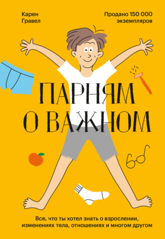 Карен Гравел. Парням о важном. Все, что ты хотел знать о взрослении, изменениях тела, отношениях и многом другом