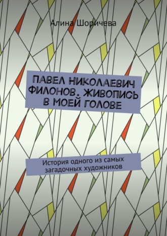 Алина Шоричева. Павел Николаевич Филонов. Живопись в моей голове. История одного из самых загадочных художников