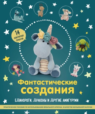 Обложка книги «Фантастические создания: единороги, драконы и другие амигуруми. Практическое пособие по использованию вязального крючка в качестве волшебной палочки»
