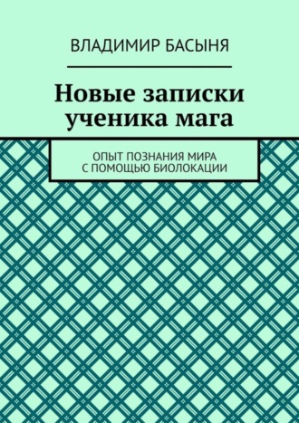 Владимир Басыня. Новые записки ученика мага. Опыт познания мира с помощью биолокации