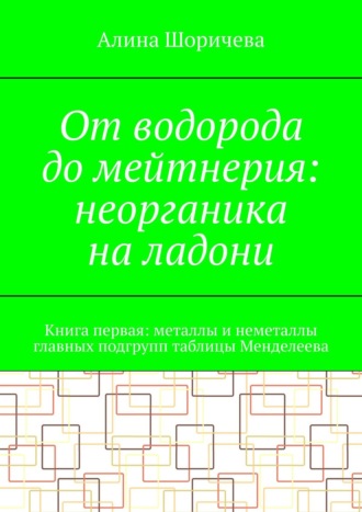 Обложка книги «От водорода до мейтнерия: неорганика на ладони. Книга первая: металлы и неметаллы главных подгрупп таблицы Менделеева»