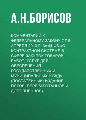 А. Н. Борисов. Комментарий к Федеральному закону от 5 апреля 2013 г. № 44-ФЗ «О контрактной системе в сфере закупок товаров, работ, услуг для обеспечения государственных и муниципальных нужд» (постатейный; издание пятое, переработанное и дополненное)