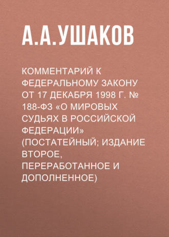 А. А. Ушаков. Комментарий к Федеральному закону от 17 декабря 1998 г. № 188-ФЗ «О мировых судьях в Российской Федерации» (постатейный; издание второе, переработанное и дополненное)