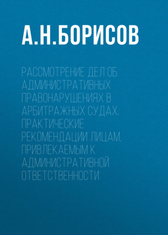 А. Н. Борисов. Рассмотрение дел об административных правонарушениях в арбитражных судах. Практические рекомендации лицам, привлекаемым к административной ответственности