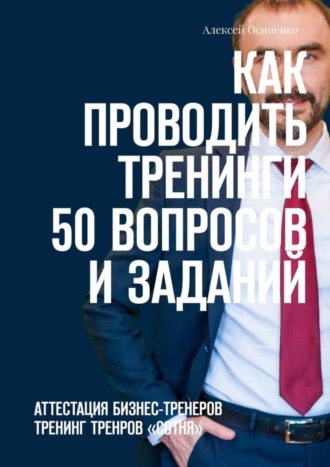 Алексей Осипенко. Как проводить тренинги: 50 вопросов и заданий. Аттестация бизнес-тренеров, тренинг тренеров «СОТНЯ»