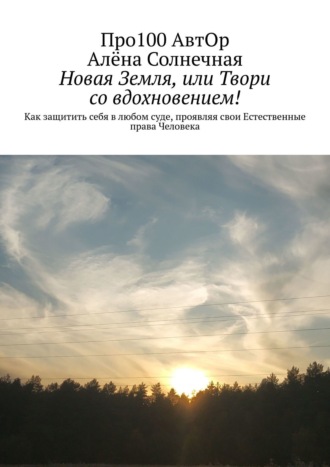 Про100 АвтОр. Новая Земля, или Твори со вдохновением! Как защитить себя в любом суде, проявляя свои Естественные права Человека