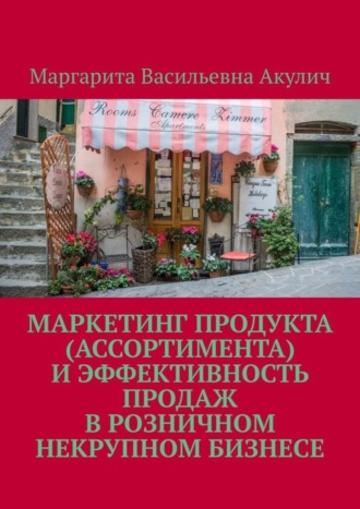 Маргарита Васильевна Акулич. Маркетинг продукта (ассортимента) и эффективность продаж в розничном некрупном бизнесе