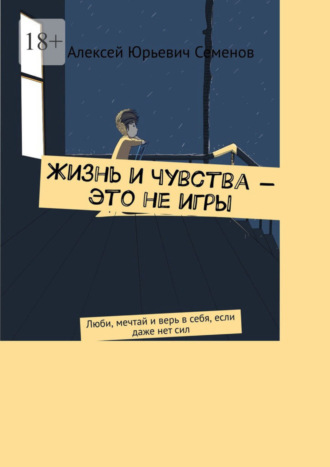 Алексей Юрьевич Семенов. Жизнь и чувства – это не игры. Люби, мечтай и верь в себя, если даже нет сил