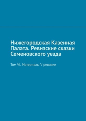 Михаил Юрьевич Болоничев. Нижегородская Казенная Палата. Ревизские сказки Семеновского уезда. Том VI. Материалы V ревизии