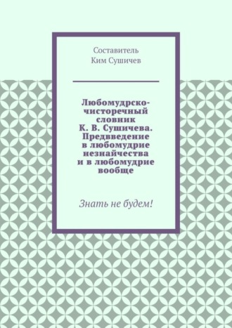 Обложка книги «Любомудрско-чисторечный словник К. В. Сушичева. Предвведение в любомудрие незнайчества и в любомудрие вообще. Знать не будем!»