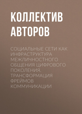 Коллектив авторов. Социальные сети как инфраструктура межличностного общения цифрового поколения. Трансформация фреймов коммуникации