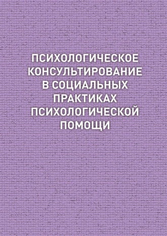 Коллектив авторов. Психологическое консультирование в социальных практиках психологической помощи