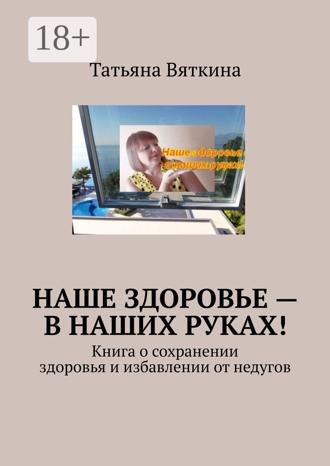 Обложка книги «Наше здоровье – в наших руках! Книга о сохранении здоровья и избавлении от недугов»