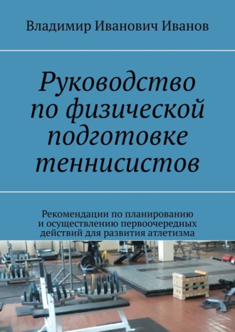 Владимир Иванович Иванов. Руководство по физической подготовке теннисистов. Рекомендации по планированию и осуществлению первоочередных действий для развития атлетизма