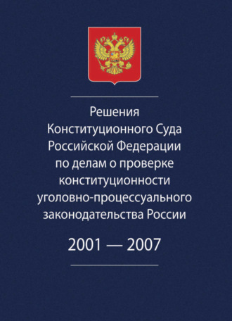 Коллектив авторов. Решения Конституционного Суда Российской Федерации по делам о проверке конституционности уголовно-процессуального законодательства России. 2001-2007.