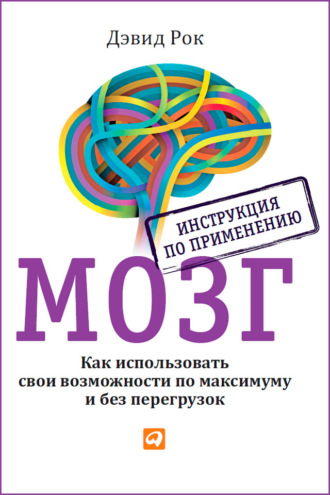 Дэвид Рок. Мозг. Инструкция по применению. Как использовать свои возможности по максимуму и без перегрузок