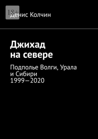 Денис Колчин. Джихад на севере. Подполье Волги, Урала и Сибири 1999—2020