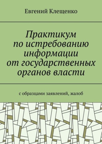 Евгений Клещенко. Практикум по истребованию информации от государственных органов власти. C образцами заявлений, жалоб