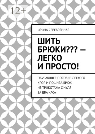 Ирина Серебрянная. Шить брюки??? – Легко и просто! Обучающее пособие легкого кроя и пошива брюк из трикотажа с нуля за два часа