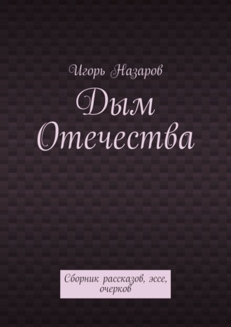 Игорь Назаров. Дым Отечества. Сборник рассказов, эссе, очерков