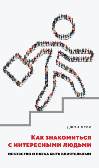 Джон Леви. Как знакомиться с интересными людьми. Искусство и наука быть влиятельным