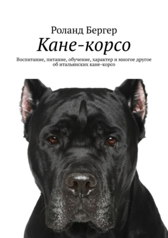 Роланд Бергер. Кане-корсо. Воспитание, питание, обучение, характер и многое другое об итальянских кане-корсо