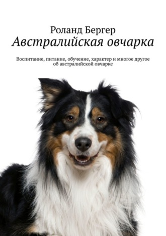 Роланд Бергер. Австралийская овчарка. Воспитание, питание, обучение, характер и многое другое об австралийской овчарке