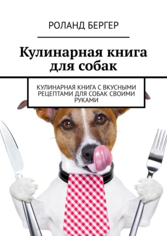 Роланд Бергер. Кулинарная книга для собак. Кулинарная книга с вкусными рецептами для собак своими руками