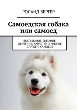 Роланд Бергер. Самоедская собака или самоед. Воспитание, питание, обучение, характер и многое другое о самоеде