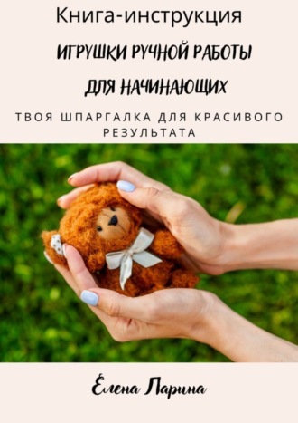 Елена Александровна Ларина. Книга-инструкция «Игрушки ручной работы для начинающих». Твоя шпаргалка для красивого результата