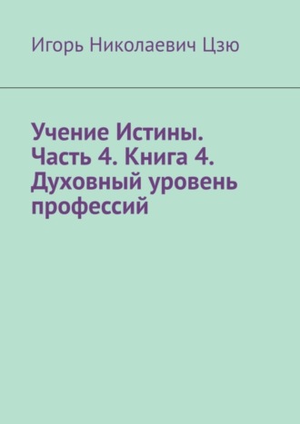 Игорь Николаевич Цзю. Учение Истины. Часть 4. Книга 4. Духовный уровень профессий