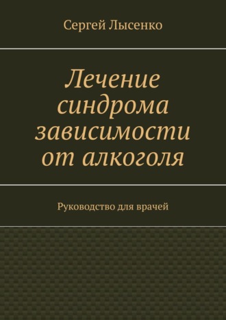 Сергей Лысенко. Лечение синдрома зависимости от алкоголя. Руководство для врачей