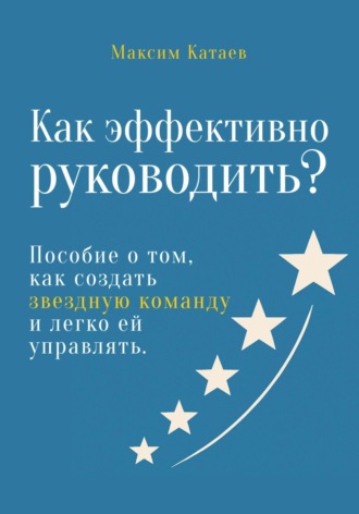 Максим Катаев. Как эффективно руководить? Пособие о том, как создать звездную команду и легко ей управлять