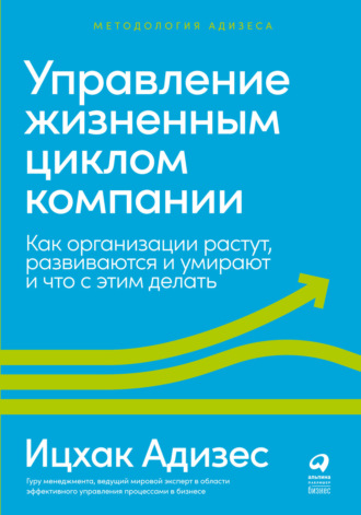 Ицхак Адизес. Управление жизненным циклом компании. Как организации растут, развиваются и умирают и что с этим делать