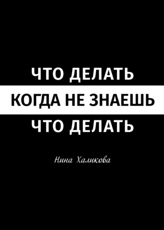 Нина Халикова. Что делать, когда не знаешь, что делать. Пособие для самой широкой читательской аудитории