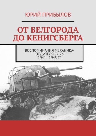 Обложка книги «От Белгорода до Кенигсберга. Воспоминания механика-водителя СУ-76 1941—1945 гг.»