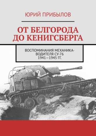 Юрий Прибылов. От Белгорода до Кенигсберга. Воспоминания механика-водителя СУ-76 1941—1945 гг.