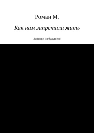 Роман М.. Как нам запретили жить. Записки из будущего