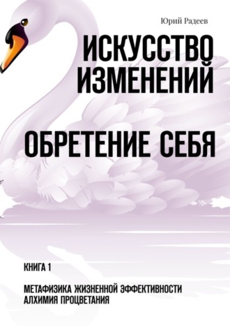 Юрий Радеев. Искусство Изменений. Обретение Себя. Книга 1. Метафизика Жизненной Эффективности. Алхимия Процветания