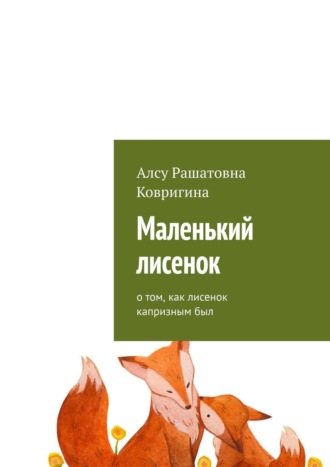 Алсу Рашатовна Ковригина. Маленький лисенок. О том, как лисенок капризным был