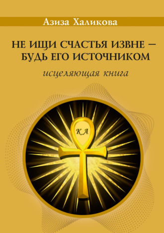 Азиза Халикова. Не ищи счастья извне – будь его источником. Исцеляющая книга