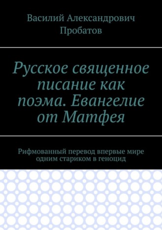 Василий Александрович Пробатов. Русское священное писание как поэма. Евангелие от Матфея. Рифмованный перевод впервые мире одним стариком в геноцид