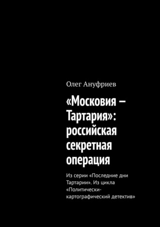 Олег Ануфриев. «Московия – Тартария»: российская секретная операция. Из серии «Последние дни Тартарии». Из цикла «Политически-картографический детектив»